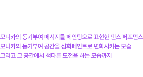 삼화페인트 X 모니카 이번 캠페인을 함께한 푸라우드먼 모니카는 모니카의 동기부여 메시지를 페인팅으로 표현한 댄스 퍼포먼스 모니카의 동기부여 공간을 삼화페인트로 변화시키는 모습 그리고 그 공간에서 색다른 도전을 하는 모습까지 총 3편의 영상에 등장하며 다양한 방식으로 메시지를 전달할 예정입니다