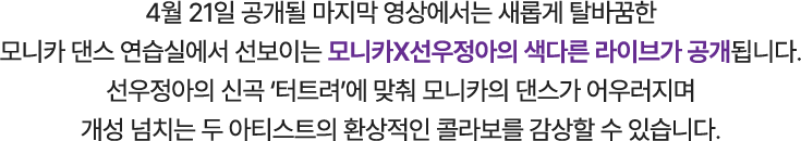 4월 21일 공개될 마지막 영상에서는 새롭게 탈바꿈한 모니카 댄스 연습실에서 선보이는 모니카X선우정아의 색다른 라이브가 공개 됩니다. 선우정아의 신곡 ‘터트려’에 맞춰 모니카의 댄스가 어우러지며 개성 넘치는 두 아티스트의 환상적인 콜라보를 감상할 수 있습니다.