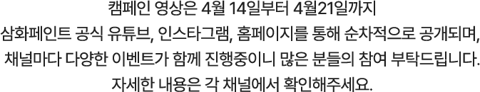 캠페인 영상은 4월 14일부터 4월21일까지 삼화페인트 공식 유튜브, 인스타그램, 홈페이지를 통해 순차적으로 공개되며, 채널마다 다양한 이벤트가 함께 진행중이니 많은 분들의 참여 부탁드립니다. 자세한 내용은 각 채널에서 확인해주세요.